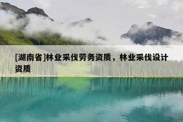 [湖南省]林業(yè)采伐勞務(wù)資質(zhì)，林業(yè)采伐設(shè)計(jì)資質(zhì)
