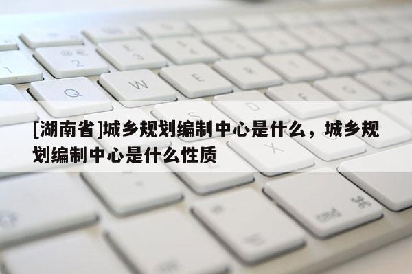 [湖南省]城鄉(xiāng)規(guī)劃編制中心是什么，城鄉(xiāng)規(guī)劃編制中心是什么性質(zhì)