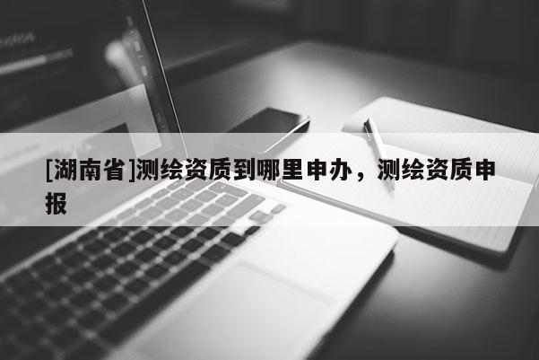[湖南省]測繪資質(zhì)到哪里申辦，測繪資質(zhì)申報(bào)
