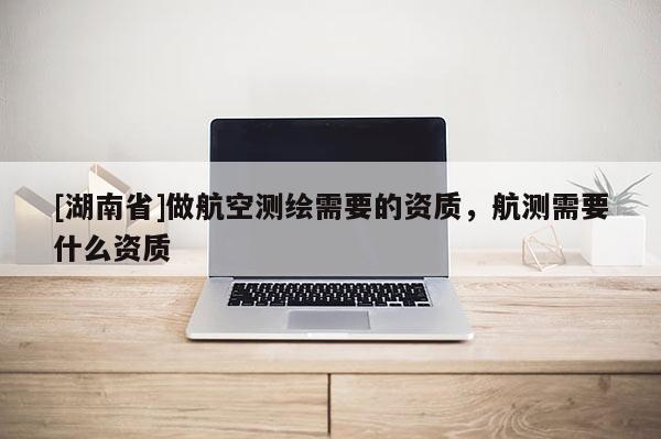 [湖南省]做航空測繪需要的資質(zhì)，航測需要什么資質(zhì)