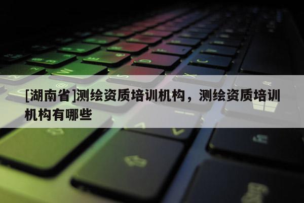 [湖南省]測繪資質(zhì)培訓(xùn)機(jī)構(gòu)，測繪資質(zhì)培訓(xùn)機(jī)構(gòu)有哪些