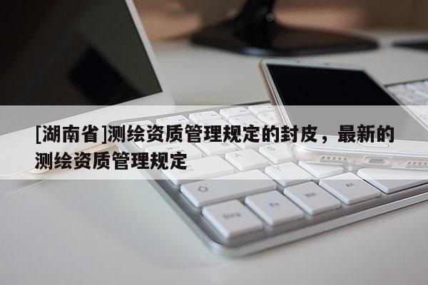 [湖南省]測繪資質(zhì)管理規(guī)定的封皮，最新的測繪資質(zhì)管理規(guī)定