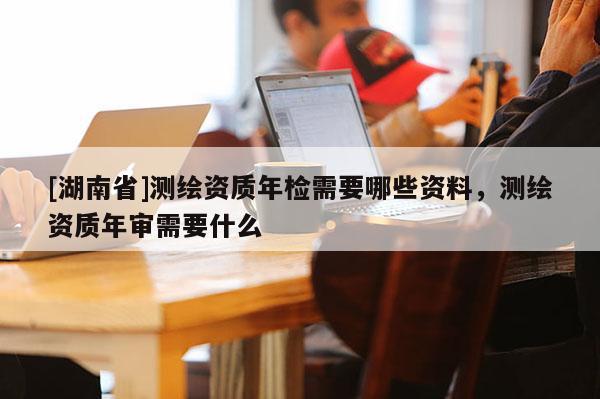 [湖南省]測繪資質年檢需要哪些資料，測繪資質年審需要什么
