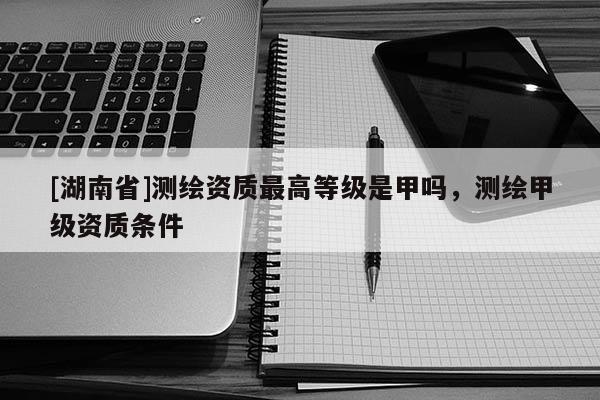 [湖南省]測繪資質最高等級是甲嗎，測繪甲級資質條件