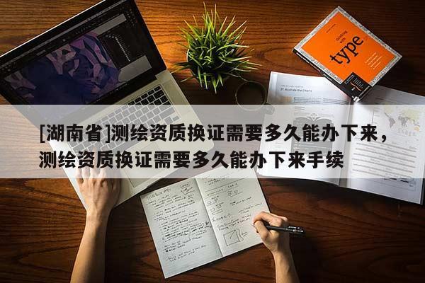 [湖南省]測繪資質(zhì)換證需要多久能辦下來，測繪資質(zhì)換證需要多久能辦下來手續(xù)