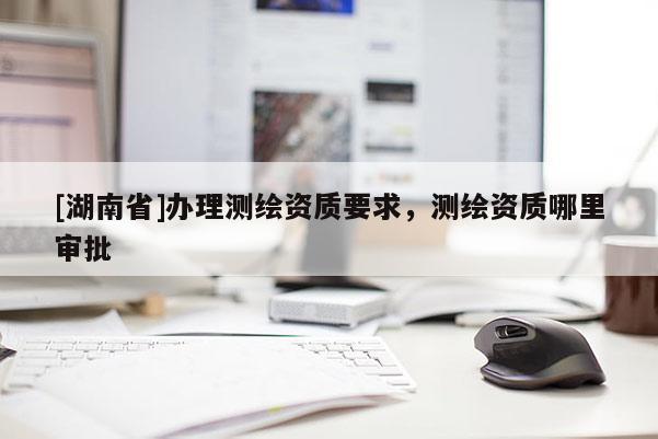 [湖南省]辦理測繪資質(zhì)要求，測繪資質(zhì)哪里審批