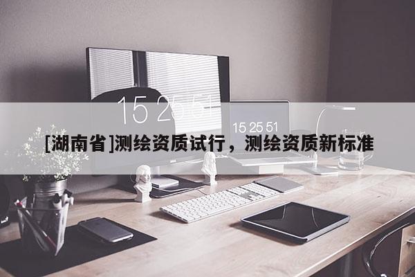 [湖南省]測繪資質(zhì)試行，測繪資質(zhì)新標(biāo)準(zhǔn)