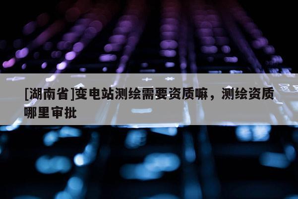[湖南省]變電站測繪需要資質(zhì)嘛，測繪資質(zhì)哪里審批