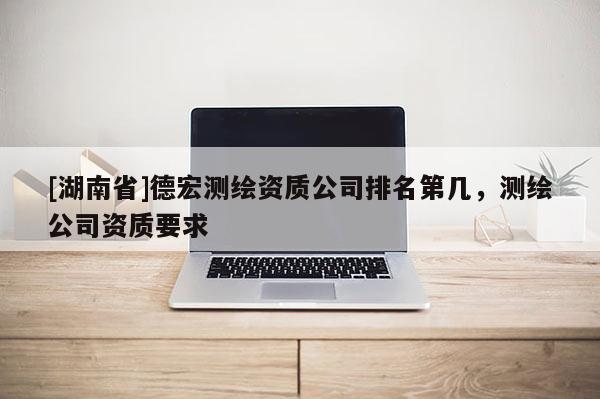 [湖南省]德宏測繪資質(zhì)公司排名第幾，測繪公司資質(zhì)要求