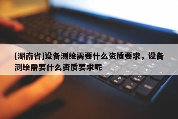 [湖南省]設備測繪需要什么資質要求，設備測繪需要什么資質要求呢