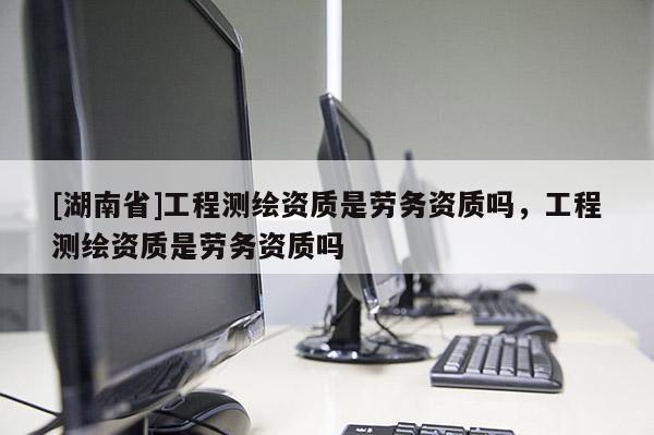 [湖南省]工程測繪資質(zhì)是勞務資質(zhì)嗎，工程測繪資質(zhì)是勞務資質(zhì)嗎
