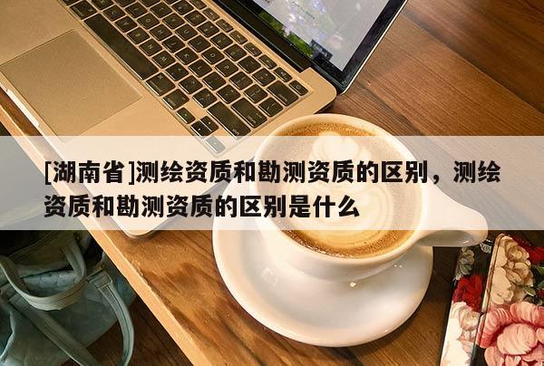 [湖南省]測繪資質(zhì)和勘測資質(zhì)的區(qū)別，測繪資質(zhì)和勘測資質(zhì)的區(qū)別是什么