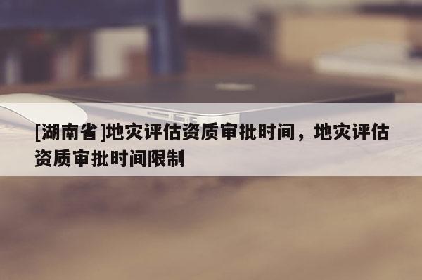 [湖南省]地災(zāi)評估資質(zhì)審批時(shí)間，地災(zāi)評估資質(zhì)審批時(shí)間限制