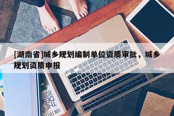 [湖南省]城鄉(xiāng)規(guī)劃編制單位資質(zhì)審批，城鄉(xiāng)規(guī)劃資質(zhì)申報(bào)