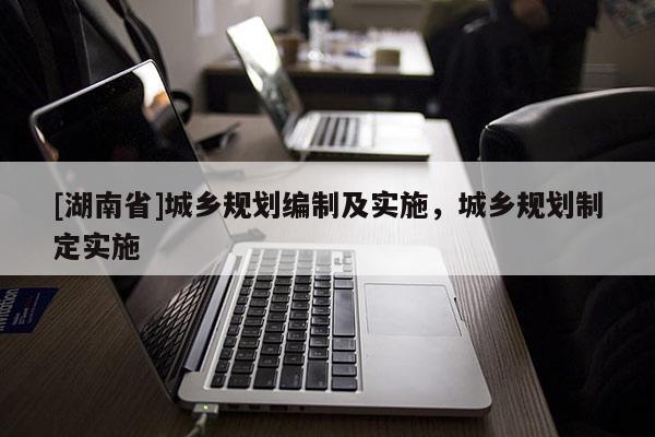 [湖南省]城鄉(xiāng)規(guī)劃編制及實(shí)施，城鄉(xiāng)規(guī)劃制定實(shí)施