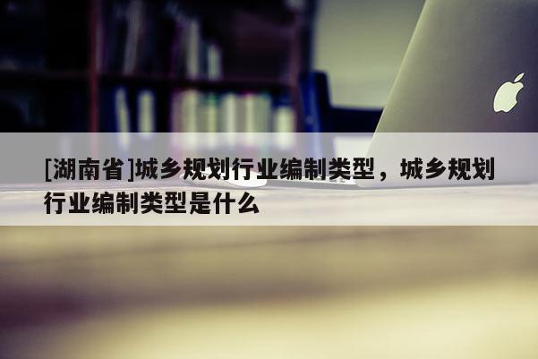 [湖南省]城鄉(xiāng)規(guī)劃行業(yè)編制類型，城鄉(xiāng)規(guī)劃行業(yè)編制類型是什么