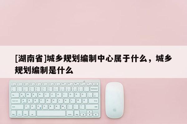 [湖南省]城鄉(xiāng)規(guī)劃編制中心屬于什么，城鄉(xiāng)規(guī)劃編制是什么