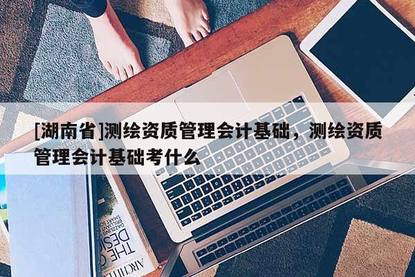 [湖南省]測繪資質管理會計基礎，測繪資質管理會計基礎考什么