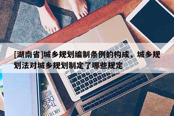 [湖南省]城鄉(xiāng)規(guī)劃編制條例的構(gòu)成，城鄉(xiāng)規(guī)劃法對(duì)城鄉(xiāng)規(guī)劃制定了哪些規(guī)定