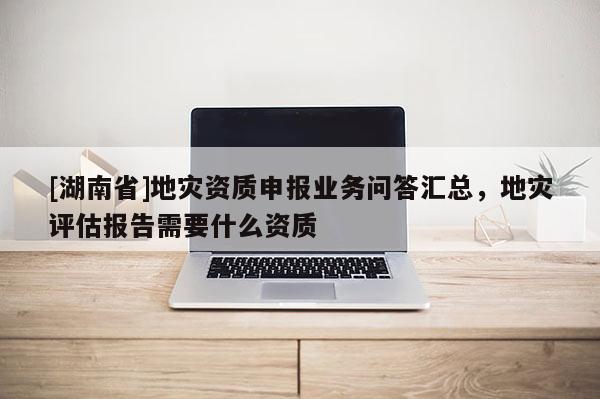 [湖南省]地災(zāi)資質(zhì)申報(bào)業(yè)務(wù)問答匯總，地災(zāi)評估報(bào)告需要什么資質(zhì)
