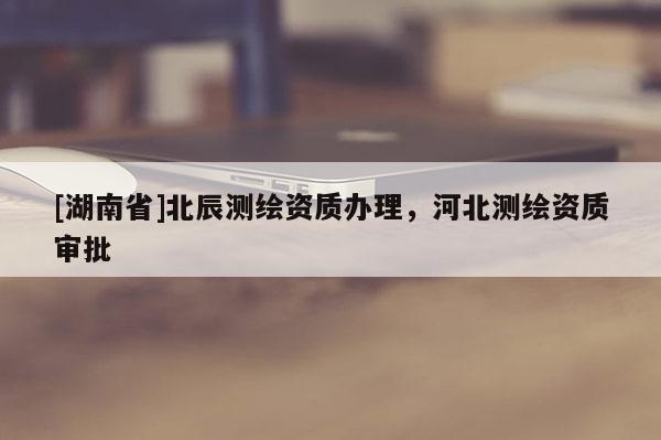 [湖南省]北辰測繪資質辦理，河北測繪資質審批