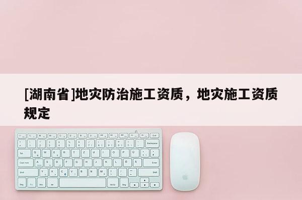 [湖南省]地災(zāi)防治施工資質(zhì)，地災(zāi)施工資質(zhì)規(guī)定