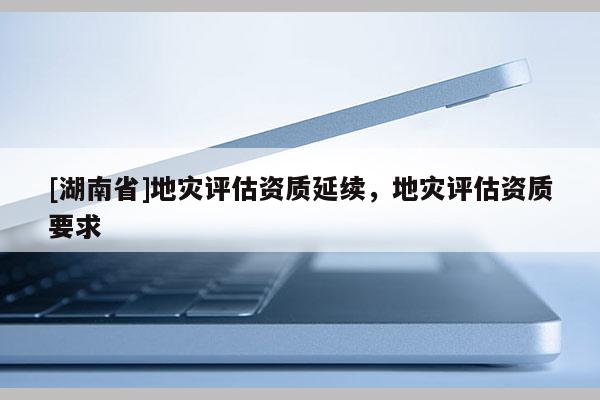 [湖南省]地災(zāi)評(píng)估資質(zhì)延續(xù)，地災(zāi)評(píng)估資質(zhì)要求
