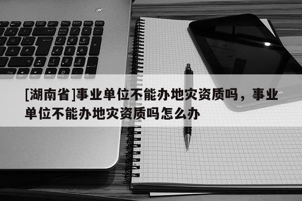 [湖南省]事業(yè)單位不能辦地災(zāi)資質(zhì)嗎，事業(yè)單位不能辦地災(zāi)資質(zhì)嗎怎么辦