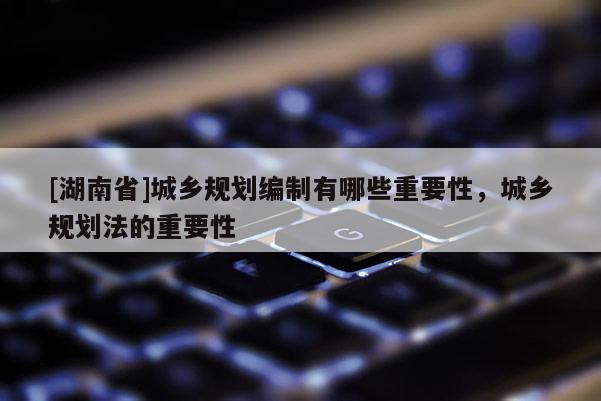 [湖南省]城鄉(xiāng)規(guī)劃編制有哪些重要性，城鄉(xiāng)規(guī)劃法的重要性