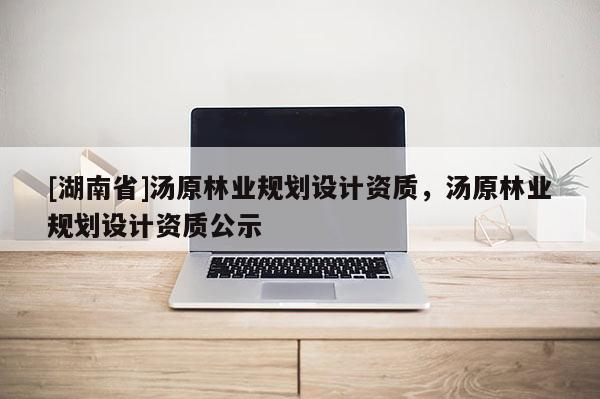 [湖南省]湯原林業(yè)規(guī)劃設計資質，湯原林業(yè)規(guī)劃設計資質公示