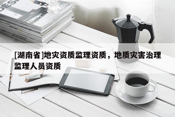 [湖南省]地災資質(zhì)監(jiān)理資質(zhì)，地質(zhì)災害治理監(jiān)理人員資質(zhì)