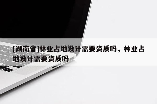 [湖南省]林業(yè)占地設(shè)計(jì)需要資質(zhì)嗎，林業(yè)占地設(shè)計(jì)需要資質(zhì)嗎