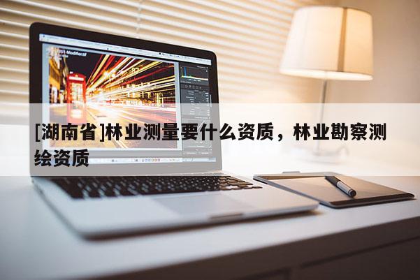 [湖南省]林業(yè)測(cè)量要什么資質(zhì)，林業(yè)勘察測(cè)繪資質(zhì)