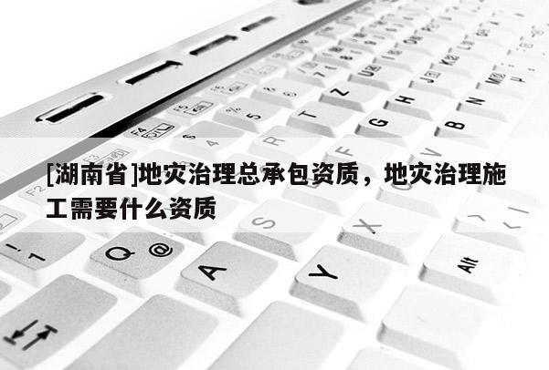 [湖南省]地災(zāi)治理總承包資質(zhì)，地災(zāi)治理施工需要什么資質(zhì)