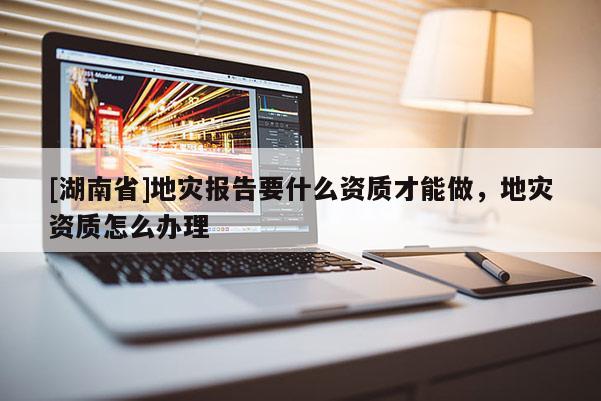 [湖南省]地災(zāi)報(bào)告要什么資質(zhì)才能做，地災(zāi)資質(zhì)怎么辦理