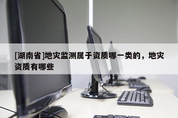 [湖南省]地災(zāi)監(jiān)測屬于資質(zhì)哪一類的，地災(zāi)資質(zhì)有哪些