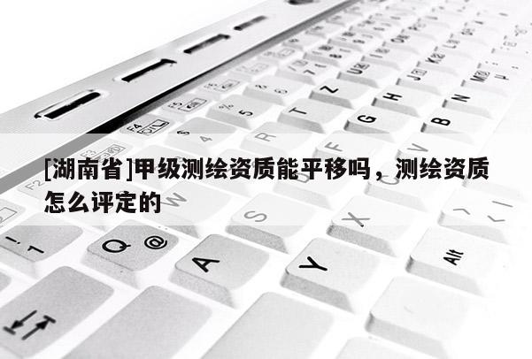 [湖南省]甲級測繪資質能平移嗎，測繪資質怎么評定的