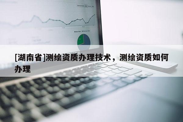 [湖南省]測繪資質辦理技術，測繪資質如何辦理