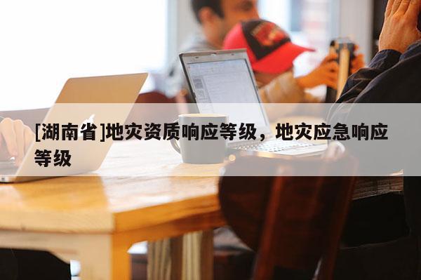 [湖南省]地災(zāi)資質(zhì)響應(yīng)等級，地災(zāi)應(yīng)急響應(yīng)等級