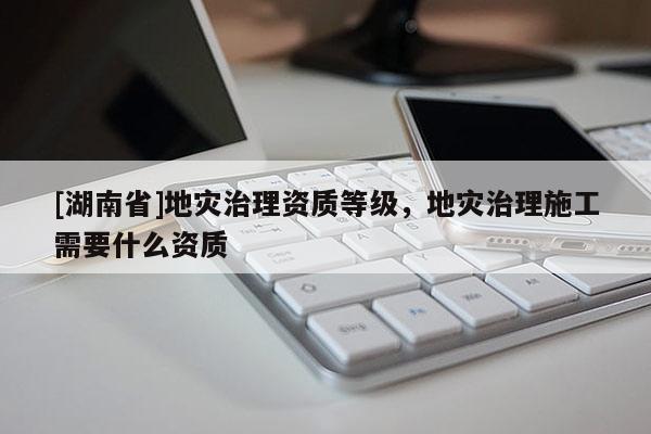 [湖南省]地災(zāi)治理資質(zhì)等級(jí)，地災(zāi)治理施工需要什么資質(zhì)
