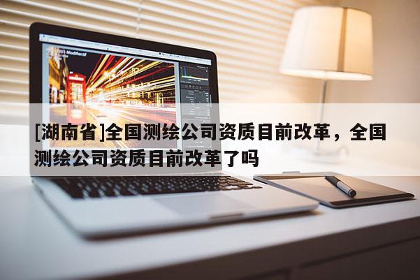 [湖南省]全國測繪公司資質目前改革，全國測繪公司資質目前改革了嗎