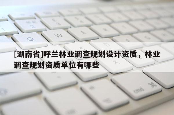 [湖南省]呼蘭林業(yè)調查規(guī)劃設計資質，林業(yè)調查規(guī)劃資質單位有哪些