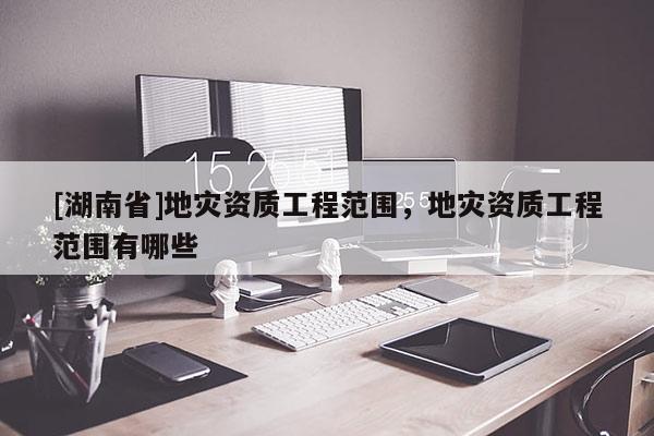 [湖南省]地災資質工程范圍，地災資質工程范圍有哪些
