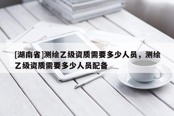 [湖南省]測繪乙級(jí)資質(zhì)需要多少人員，測繪乙級(jí)資質(zhì)需要多少人員配備