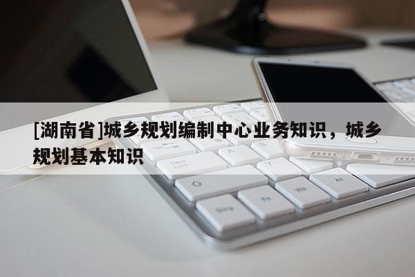 [湖南省]城鄉(xiāng)規(guī)劃編制中心業(yè)務知識，城鄉(xiāng)規(guī)劃基本知識