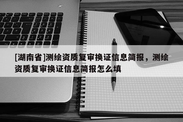 [湖南省]測繪資質(zhì)復(fù)審換證信息簡報，測繪資質(zhì)復(fù)審換證信息簡報怎么填