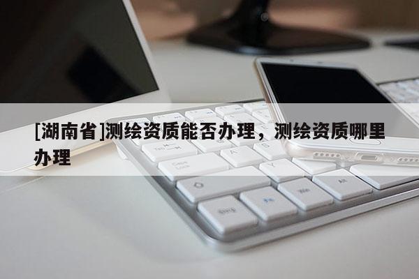 [湖南省]測繪資質能否辦理，測繪資質哪里辦理