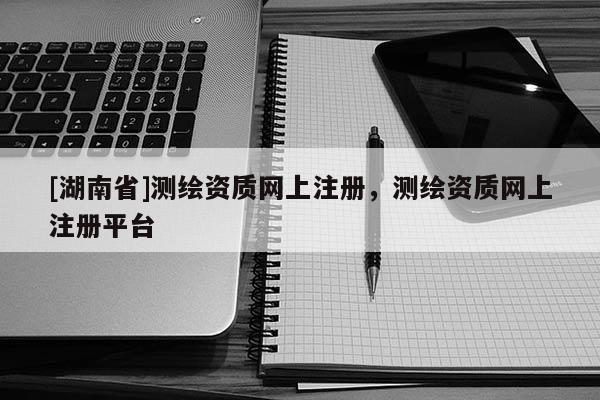 [湖南省]測繪資質(zhì)網(wǎng)上注冊，測繪資質(zhì)網(wǎng)上注冊平臺