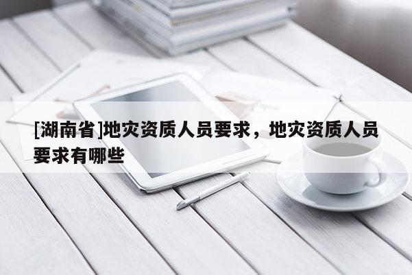 [湖南省]地災(zāi)資質(zhì)人員要求，地災(zāi)資質(zhì)人員要求有哪些
