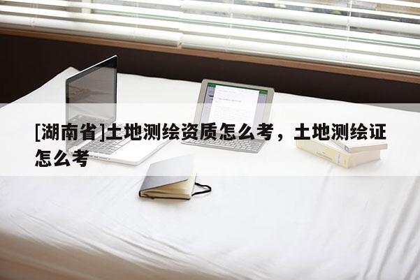 [湖南省]土地測繪資質(zhì)怎么考，土地測繪證怎么考